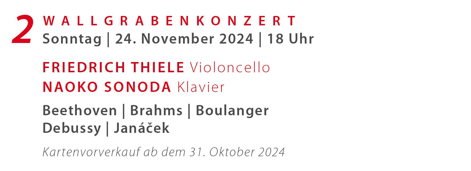  2. Wallgraben Sonderkonzert (So. 24. November 2024, 18 Uhr) .__. 
		 .__. Friedrich Thiele Violoncello, Naoko Sonoda Klavier
		 .__.  
		 .__. Werke von Robert Schumann, L. van Beethoven, Johannes Brahms, Boulanger, C. Debussy, L. Janacek .__.